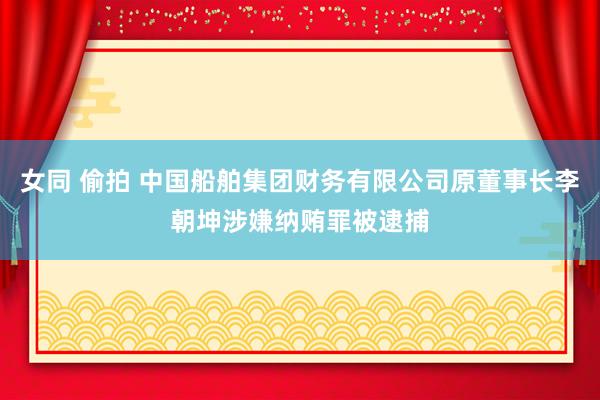 女同 偷拍 中国船舶集团财务有限公司原董事长李朝坤涉嫌纳贿罪被逮捕