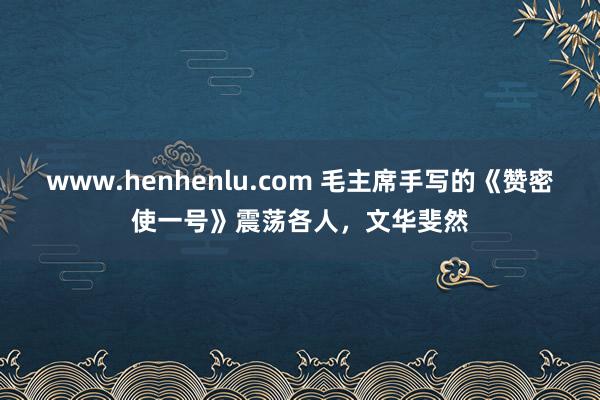 www.henhenlu.com 毛主席手写的《赞密使一号》震荡各人，文华斐然