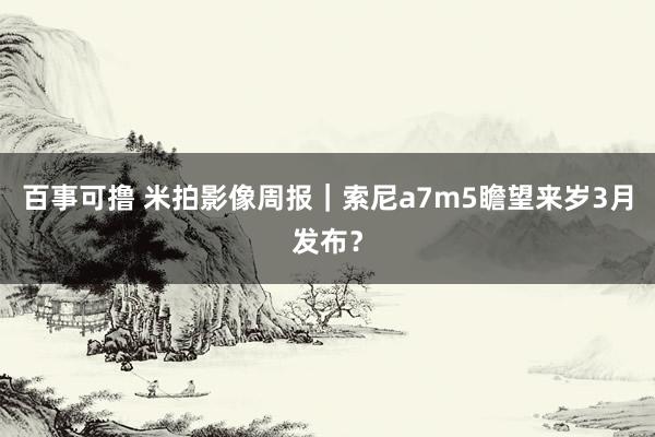 百事可撸 米拍影像周报｜索尼a7m5瞻望来岁3月发布？