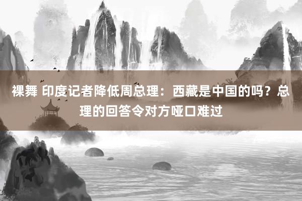 裸舞 印度记者降低周总理：西藏是中国的吗？总理的回答令对方哑口难过