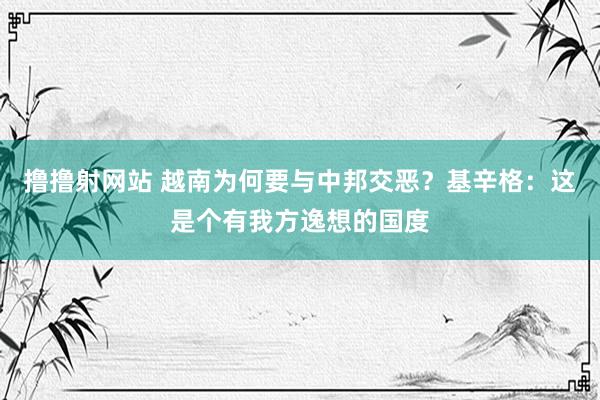 撸撸射网站 越南为何要与中邦交恶？基辛格：这是个有我方逸想的国度