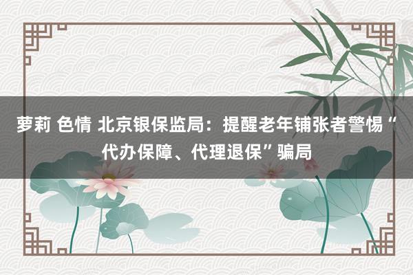 萝莉 色情 北京银保监局：提醒老年铺张者警惕“代办保障、代理退保”骗局