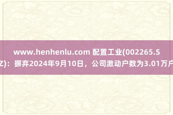 www.henhenlu.com 配置工业(002265.SZ)：摒弃2024年9月10日，公司激动户数为3.01万户