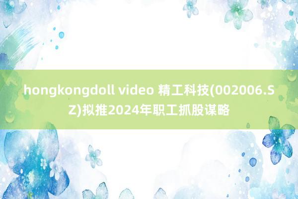 hongkongdoll video 精工科技(002006.SZ)拟推2024年职工抓股谋略