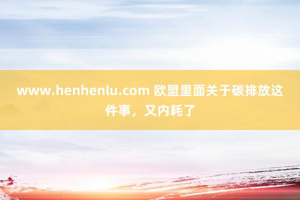 www.henhenlu.com 欧盟里面关于碳排放这件事，又内耗了