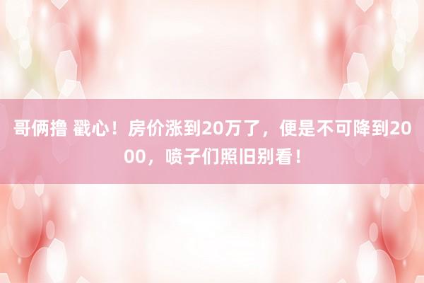 哥俩撸 戳心！房价涨到20万了，便是不可降到2000，喷子们照旧别看！