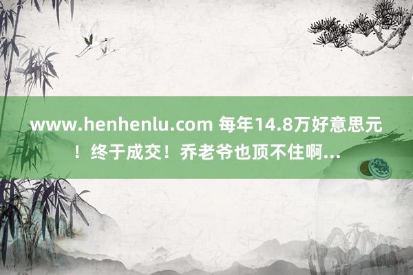 www.henhenlu.com 每年14.8万好意思元！终于成交！乔老爷也顶不住啊...