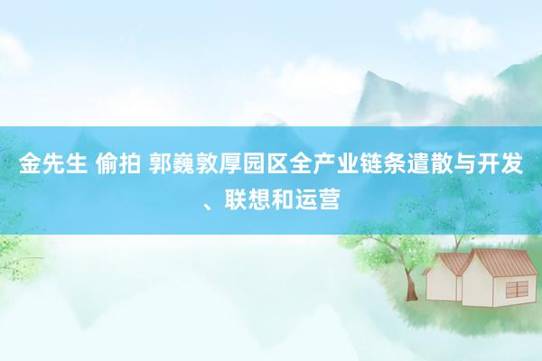 金先生 偷拍 郭巍敦厚园区全产业链条遣散与开发、联想和运营