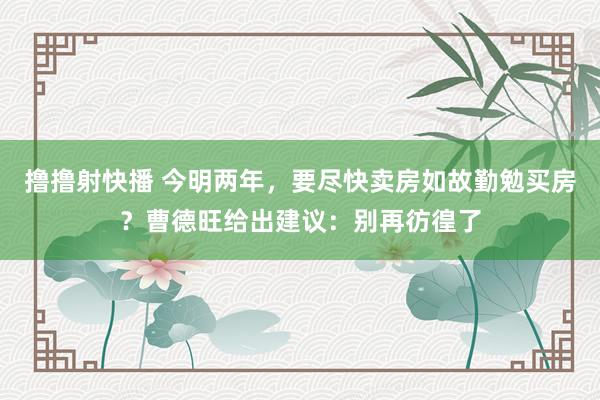 撸撸射快播 今明两年，要尽快卖房如故勤勉买房？曹德旺给出建议：别再彷徨了