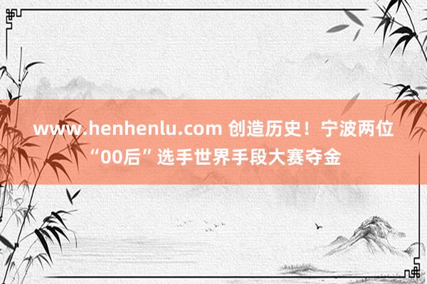 www.henhenlu.com 创造历史！宁波两位“00后”选手世界手段大赛夺金