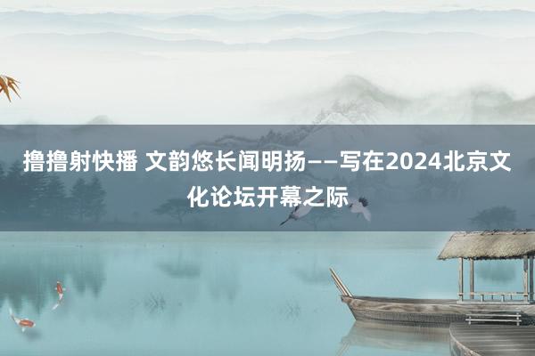 撸撸射快播 文韵悠长闻明扬——写在2024北京文化论坛开幕之际