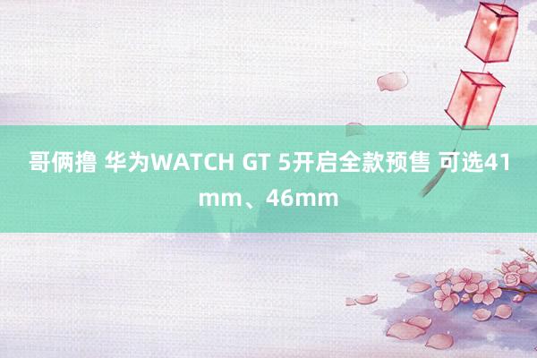 哥俩撸 华为WATCH GT 5开启全款预售 可选41mm、46mm