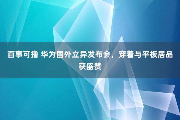 百事可撸 华为国外立异发布会，穿着与平板居品获盛赞