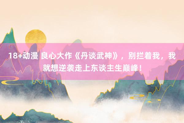 18+动漫 良心大作《丹谈武神》，别拦着我，我就想逆袭走上东谈主生巅峰！