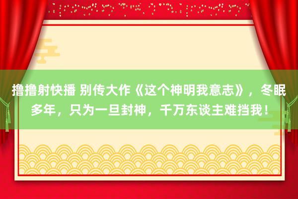 撸撸射快播 别传大作《这个神明我意志》，冬眠多年，只为一旦封神，千万东谈主难挡我！