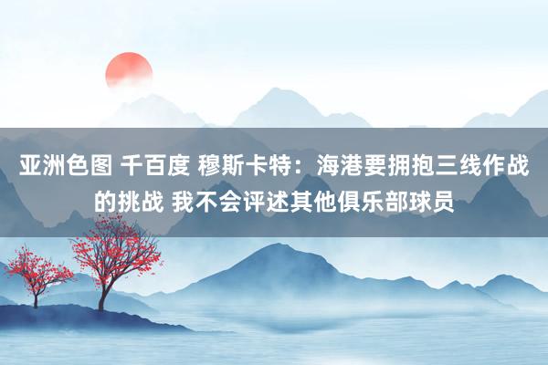 亚洲色图 千百度 穆斯卡特：海港要拥抱三线作战的挑战 我不会评述其他俱乐部球员