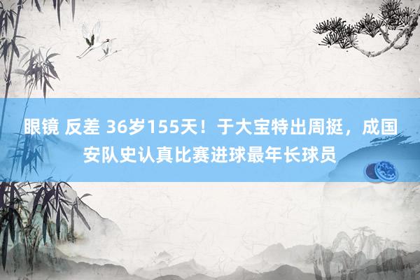 眼镜 反差 36岁155天！于大宝特出周挺，成国安队史认真比赛进球最年长球员