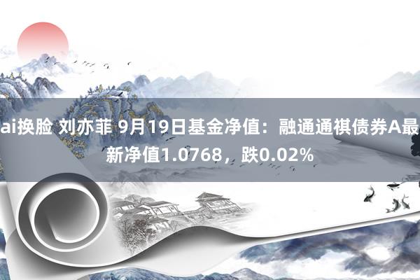 ai换脸 刘亦菲 9月19日基金净值：融通通祺债券A最新净值1.0768，跌0.02%