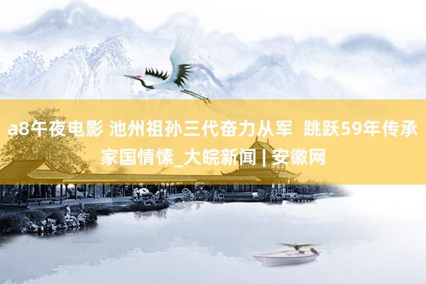 a8午夜电影 池州祖孙三代奋力从军  跳跃59年传承家国情愫_大皖新闻 | 安徽网