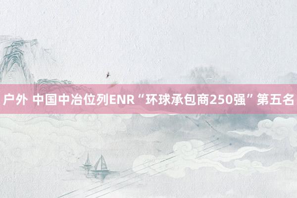 户外 中国中冶位列ENR“环球承包商250强”第五名