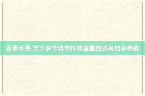 百事可撸 天下多个城市打响直播经济高地争夺战