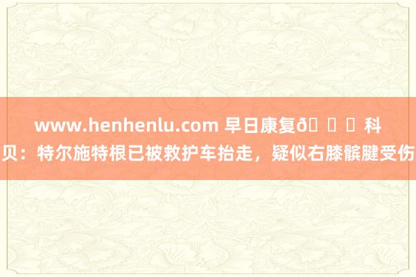 www.henhenlu.com 早日康复🙏科贝：特尔施特根已被救护车抬走，疑似右膝髌腱受伤