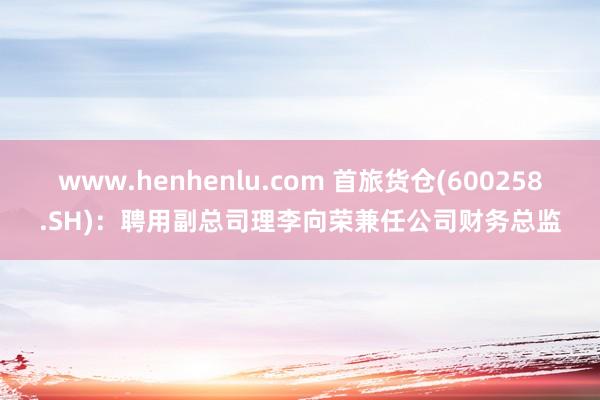 www.henhenlu.com 首旅货仓(600258.SH)：聘用副总司理李向荣兼任公司财务总监