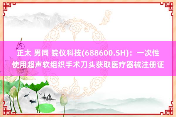 正太 男同 皖仪科技(688600.SH)：一次性使用超声软组织手术刀头获取医疗器械注册证