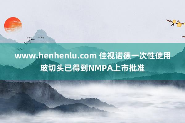 www.henhenlu.com 佳视诺德一次性使用玻切头已得到NMPA上市批准