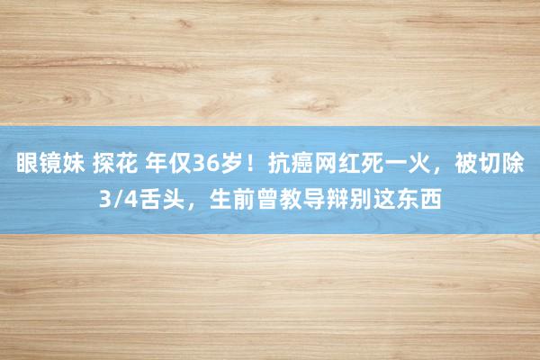 眼镜妹 探花 年仅36岁！抗癌网红死一火，被切除3/4舌头，生前曾教导辩别这东西