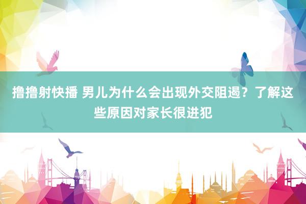 撸撸射快播 男儿为什么会出现外交阻遏？了解这些原因对家长很进犯