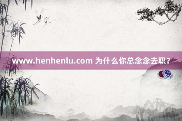 www.henhenlu.com 为什么你总念念去职？