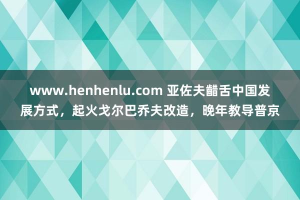 www.henhenlu.com 亚佐夫齰舌中国发展方式，起火戈尔巴乔夫改造，晚年教导普京