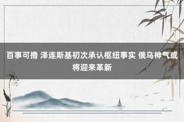 百事可撸 泽连斯基初次承认枢纽事实 俄乌神气或将迎来革新