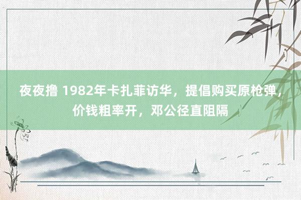 夜夜撸 1982年卡扎菲访华，提倡购买原枪弹，价钱粗率开，邓公径直阻隔