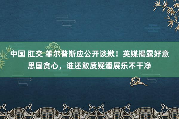 中国 肛交 菲尔普斯应公开谈歉！英媒揭露好意思国贪心，谁还敢质疑潘展乐不干净