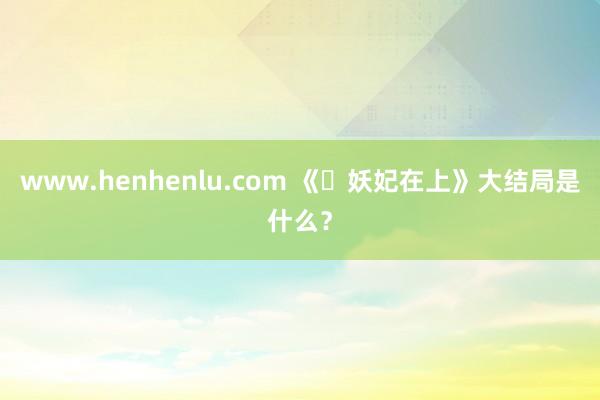 www.henhenlu.com 《‌妖妃在上》大结局是什么？