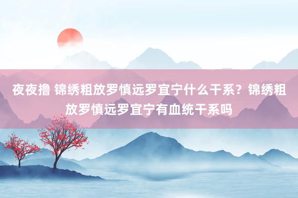 夜夜撸 锦绣粗放罗慎远罗宜宁什么干系？锦绣粗放罗慎远罗宜宁有血统干系吗