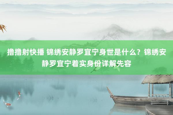 撸撸射快播 锦绣安静罗宜宁身世是什么？锦绣安静罗宜宁着实身份详解先容