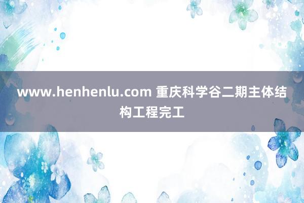 www.henhenlu.com 重庆科学谷二期主体结构工程完工