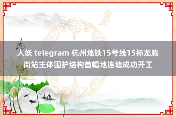 人妖 telegram 杭州地铁15号线15标龙腾街站主体围护结构首幅地连墙成功开工