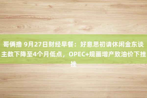 哥俩撸 9月27日财经早餐：好意思初请休闲金东谈主数下降至4个月低点，OPEC+规画增产致油价下挫