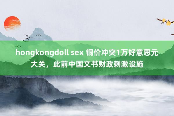 hongkongdoll sex 铜价冲突1万好意思元大关，此前中国文书财政刺激设施