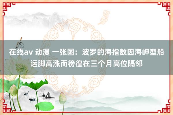 在线av 动漫 一张图：波罗的海指数因海岬型船运脚高涨而徬徨在三个月高位隔邻