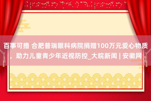 百事可撸 合肥普瑞眼科病院捐赠100万元爱心物质，助力儿童青少年近视防控_大皖新闻 | 安徽网