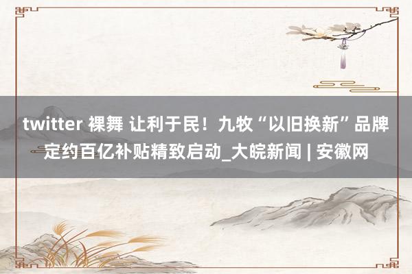 twitter 裸舞 让利于民！九牧“以旧换新”品牌定约百亿补贴精致启动_大皖新闻 | 安徽网