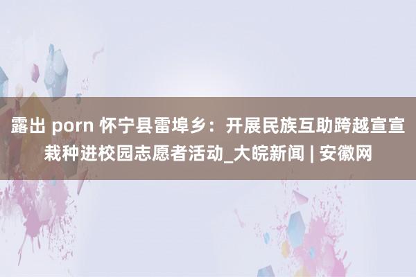 露出 porn 怀宁县雷埠乡：开展民族互助跨越宣宣栽种进校园志愿者活动_大皖新闻 | 安徽网