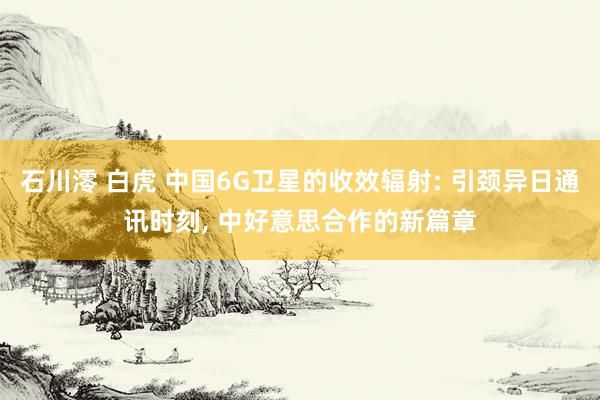 石川澪 白虎 中国6G卫星的收效辐射: 引颈异日通讯时刻， 中好意思合作的新篇章