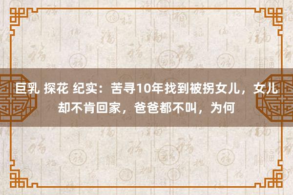 巨乳 探花 纪实：苦寻10年找到被拐女儿，女儿却不肯回家，爸爸都不叫，为何