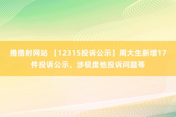 撸撸射网站 【12315投诉公示】周大生新增17件投诉公示，涉极度他投诉问题等